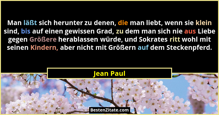 Man läßt sich herunter zu denen, die man liebt, wenn sie klein sind, bis auf einen gewissen Grad, zu dem man sich nie aus Liebe gegen Größ... - Jean Paul