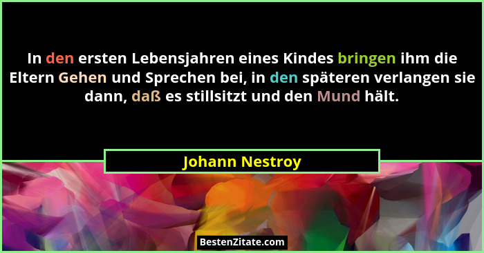 In den ersten Lebensjahren eines Kindes bringen ihm die Eltern Gehen und Sprechen bei, in den späteren verlangen sie dann, daß es sti... - Johann Nestroy