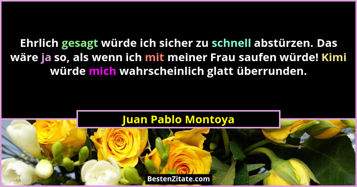 Ehrlich gesagt würde ich sicher zu schnell abstürzen. Das wäre ja so, als wenn ich mit meiner Frau saufen würde! Kimi würde mich... - Juan Pablo Montoya