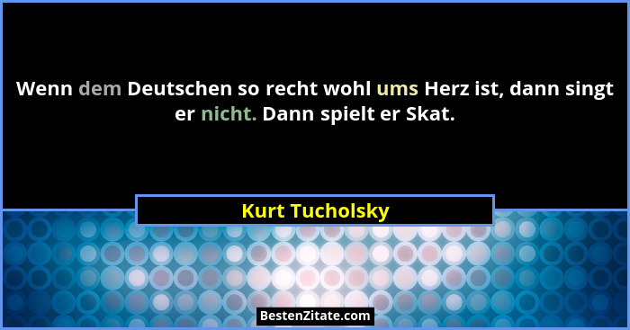 Wenn dem Deutschen so recht wohl ums Herz ist, dann singt er nicht. Dann spielt er Skat.... - Kurt Tucholsky