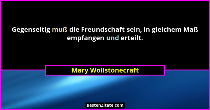 Gegenseitig muß die Freundschaft sein, in gleichem Maß empfangen und erteilt.... - Mary Wollstonecraft