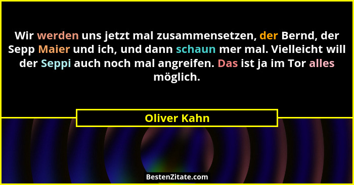 Wir werden uns jetzt mal zusammensetzen, der Bernd, der Sepp Maier und ich, und dann schaun mer mal. Vielleicht will der Seppi auch noch... - Oliver Kahn