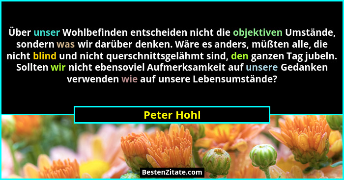 Über unser Wohlbefinden entscheiden nicht die objektiven Umstände, sondern was wir darüber denken. Wäre es anders, müßten alle, die nicht... - Peter Hohl