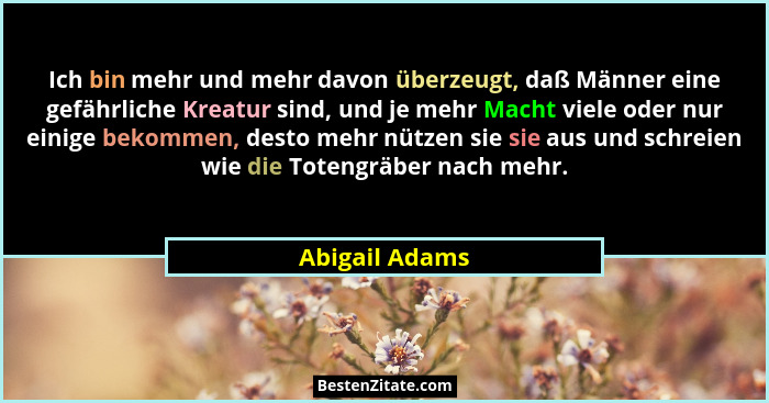 Ich bin mehr und mehr davon überzeugt, daß Männer eine gefährliche Kreatur sind, und je mehr Macht viele oder nur einige bekommen, des... - Abigail Adams