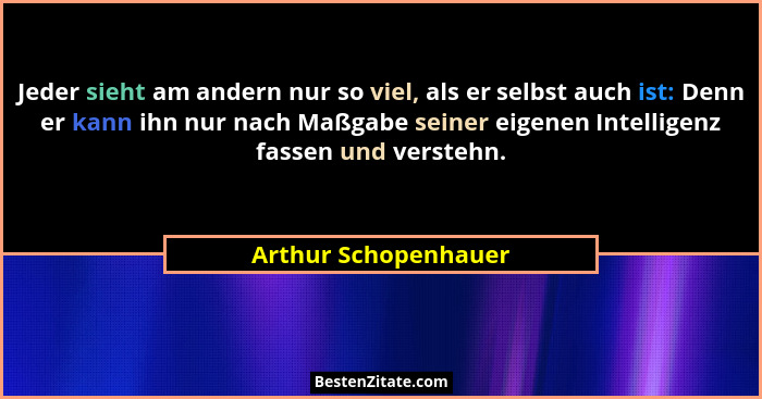 Jeder sieht am andern nur so viel, als er selbst auch ist: Denn er kann ihn nur nach Maßgabe seiner eigenen Intelligenz fassen u... - Arthur Schopenhauer