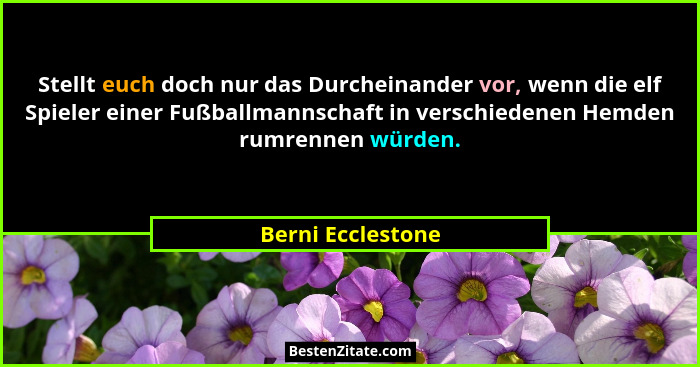Stellt euch doch nur das Durcheinander vor, wenn die elf Spieler einer Fußballmannschaft in verschiedenen Hemden rumrennen würden.... - Berni Ecclestone