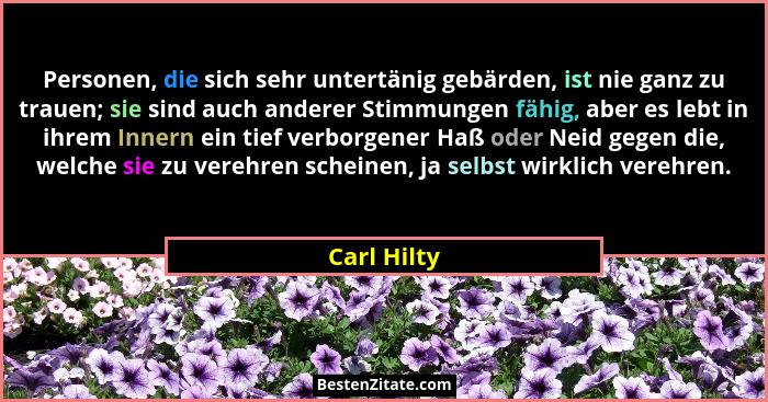 Personen, die sich sehr untertänig gebärden, ist nie ganz zu trauen; sie sind auch anderer Stimmungen fähig, aber es lebt in ihrem Innern... - Carl Hilty