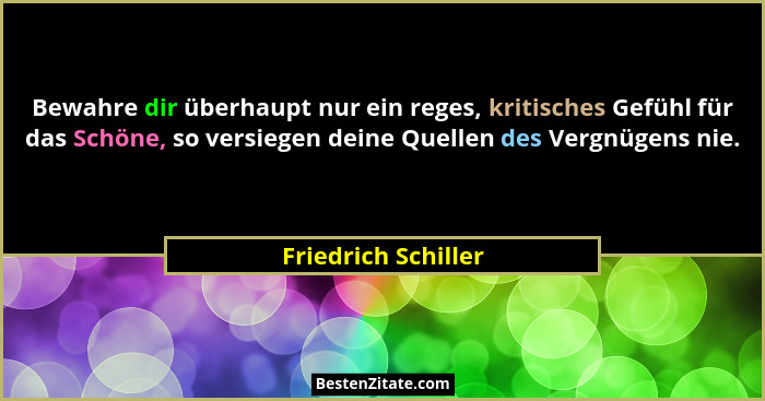 Bewahre dir überhaupt nur ein reges, kritisches Gefühl für das Schöne, so versiegen deine Quellen des Vergnügens nie.... - Friedrich Schiller