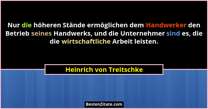 Nur die höheren Stände ermöglichen dem Handwerker den Betrieb seines Handwerks, und die Unternehmer sind es, die die wirtsch... - Heinrich von Treitschke