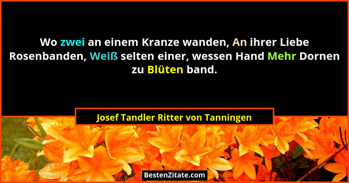 Wo zwei an einem Kranze wanden, An ihrer Liebe Rosenbanden, Weiß selten einer, wessen Hand Mehr Dornen zu Blüten... - Josef Tandler Ritter von Tanningen