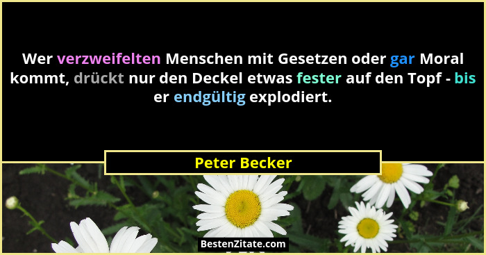 Wer verzweifelten Menschen mit Gesetzen oder gar Moral kommt, drückt nur den Deckel etwas fester auf den Topf - bis er endgültig explod... - Peter Becker