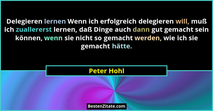 Delegieren lernen Wenn ich erfolgreich delegieren will, muß ich zuallererst lernen, daß Dinge auch dann gut gemacht sein können, wenn sie... - Peter Hohl