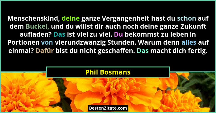 Menschenskind, deine ganze Vergangenheit hast du schon auf dem Buckel, und du willst dir auch noch deine ganze Zukunft aufladen? Das is... - Phil Bosmans