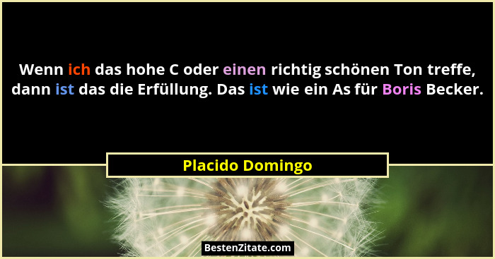 Wenn ich das hohe C oder einen richtig schönen Ton treffe, dann ist das die Erfüllung. Das ist wie ein As für Boris Becker.... - Placido Domingo