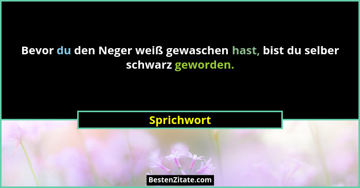 Bevor du den Neger weiß gewaschen hast, bist du selber schwarz geworden.... - Sprichwort