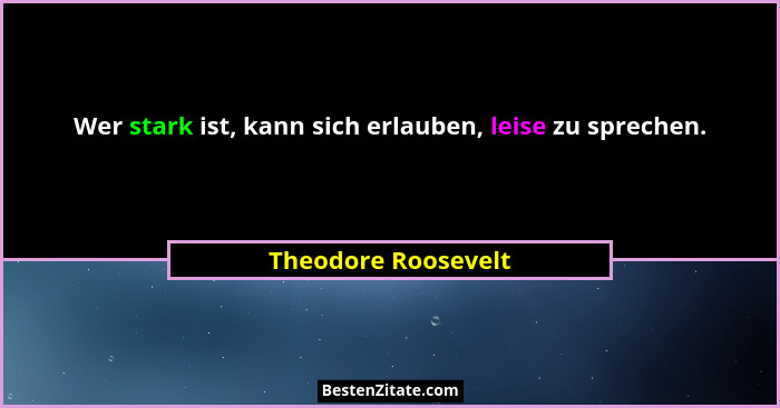 Wer stark ist, kann sich erlauben, leise zu sprechen.... - Theodore Roosevelt