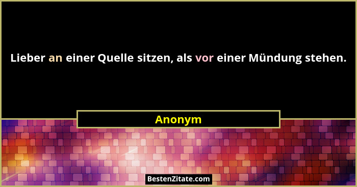 Lieber an einer Quelle sitzen, als vor einer Mündung stehen.... - Anonym