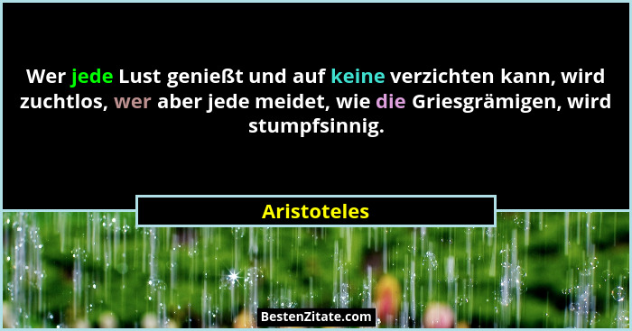 Wer jede Lust genießt und auf keine verzichten kann, wird zuchtlos, wer aber jede meidet, wie die Griesgrämigen, wird stumpfsinnig.... - Aristoteles
