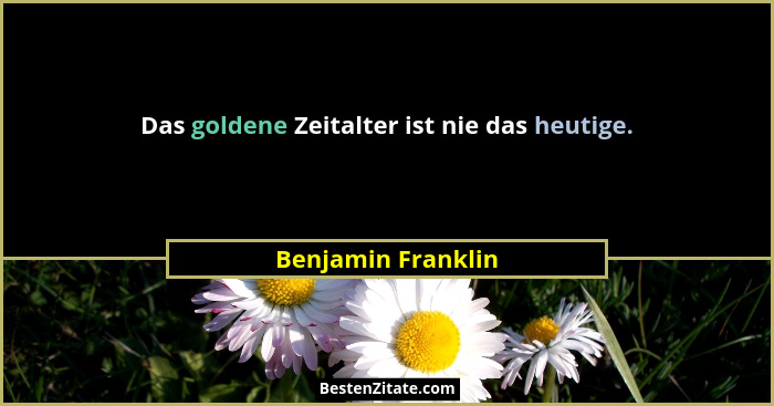Das goldene Zeitalter ist nie das heutige.... - Benjamin Franklin