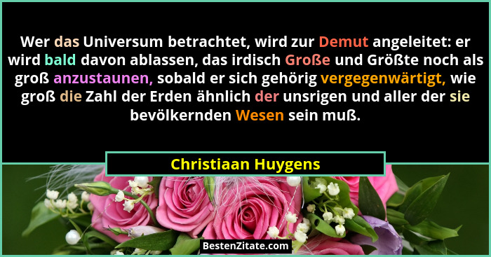 Wer das Universum betrachtet, wird zur Demut angeleitet: er wird bald davon ablassen, das irdisch Große und Größte noch als groß... - Christiaan Huygens
