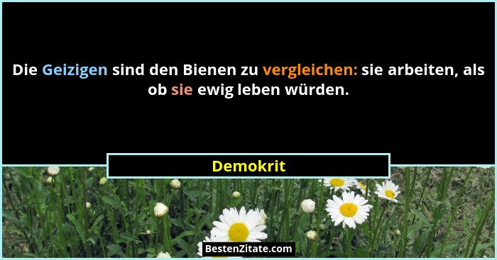 Die Geizigen sind den Bienen zu vergleichen: sie arbeiten, als ob sie ewig leben würden.... - Demokrit
