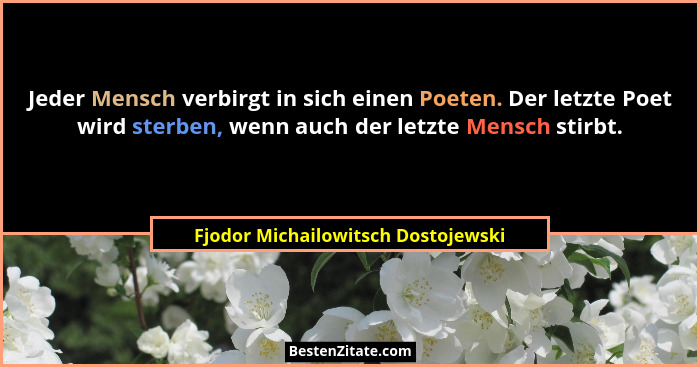 Jeder Mensch verbirgt in sich einen Poeten. Der letzte Poet wird sterben, wenn auch der letzte Mensch stirbt.... - Fjodor Michailowitsch Dostojewski