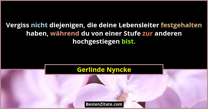 Vergiss nicht diejenigen, die deine Lebensleiter festgehalten haben, während du von einer Stufe zur anderen hochgestiegen bist.... - Gerlinde Nyncke