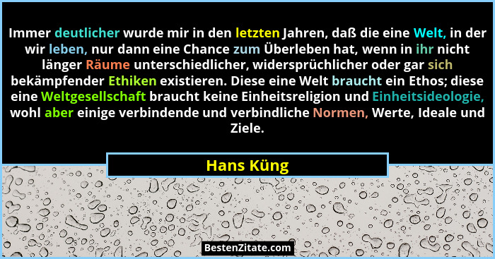 Immer deutlicher wurde mir in den letzten Jahren, daß die eine Welt, in der wir leben, nur dann eine Chance zum Überleben hat, wenn in ihr... - Hans Küng