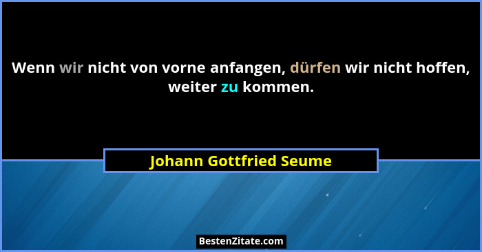 Wenn wir nicht von vorne anfangen, dürfen wir nicht hoffen, weiter zu kommen.... - Johann Gottfried Seume