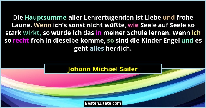 Die Hauptsumme aller Lehrertugenden ist Liebe und frohe Laune. Wenn ich's sonst nicht wüßte, wie Seele auf Seele so stark... - Johann Michael Sailer
