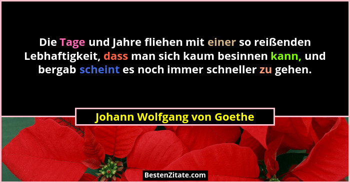 Die Tage und Jahre fliehen mit einer so reißenden Lebhaftigkeit, dass man sich kaum besinnen kann, und bergab scheint es... - Johann Wolfgang von Goethe