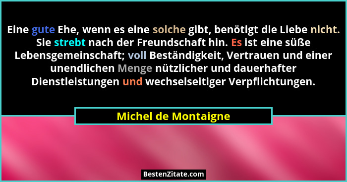 Eine gute Ehe, wenn es eine solche gibt, benötigt die Liebe nicht. Sie strebt nach der Freundschaft hin. Es ist eine süße Lebens... - Michel de Montaigne
