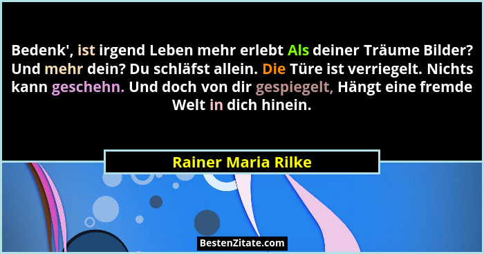 Bedenk', ist irgend Leben mehr erlebt Als deiner Träume Bilder? Und mehr dein? Du schläfst allein. Die Türe ist verriegelt. N... - Rainer Maria Rilke