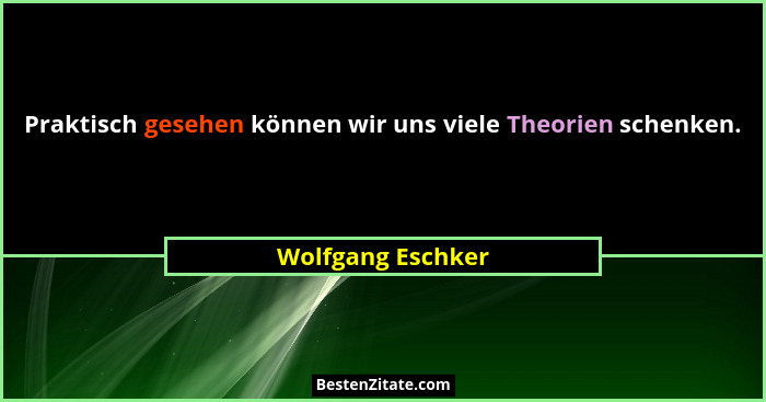Praktisch gesehen können wir uns viele Theorien schenken.... - Wolfgang Eschker