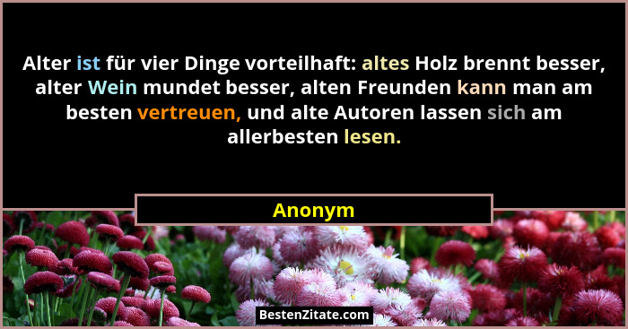 Alter ist für vier Dinge vorteilhaft: altes Holz brennt besser, alter Wein mundet besser, alten Freunden kann man am besten vertreuen, und al... - Anonym