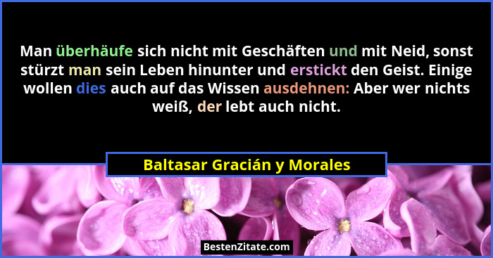 Man überhäufe sich nicht mit Geschäften und mit Neid, sonst stürzt man sein Leben hinunter und erstickt den Geist. Einige... - Baltasar Gracián y Morales