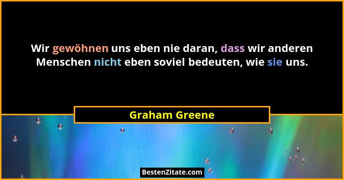 Wir gewöhnen uns eben nie daran, dass wir anderen Menschen nicht eben soviel bedeuten, wie sie uns.... - Graham Greene