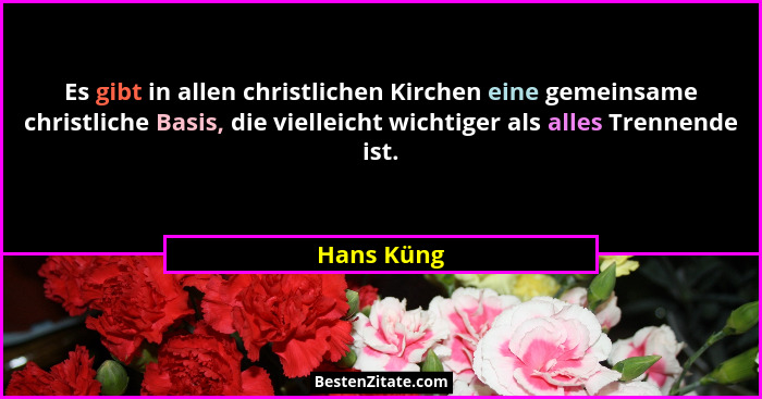 Es gibt in allen christlichen Kirchen eine gemeinsame christliche Basis, die vielleicht wichtiger als alles Trennende ist.... - Hans Küng