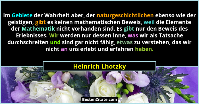 Im Gebiete der Wahrheit aber, der naturgeschichtlichen ebenso wie der geistigen, gibt es keinen mathematischen Beweis, weil die Ele... - Heinrich Lhotzky