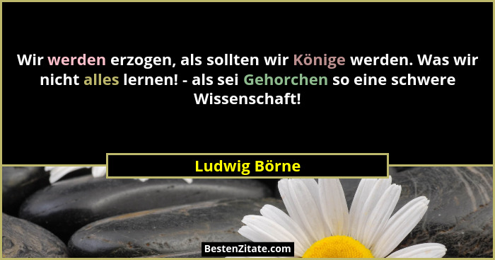 Wir werden erzogen, als sollten wir Könige werden. Was wir nicht alles lernen! - als sei Gehorchen so eine schwere Wissenschaft!... - Ludwig Börne