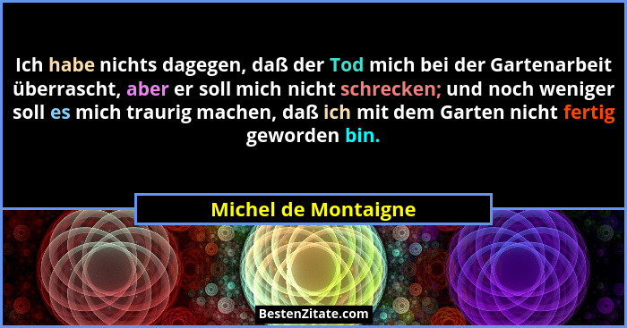 Ich habe nichts dagegen, daß der Tod mich bei der Gartenarbeit überrascht, aber er soll mich nicht schrecken; und noch weniger s... - Michel de Montaigne