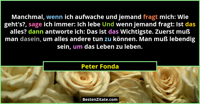 Manchmal, wenn ich aufwache und jemand fragt mich: Wie geht's?, sage ich immer: Ich lebe Und wenn jemand fragt: Ist das alles? dann... - Peter Fonda