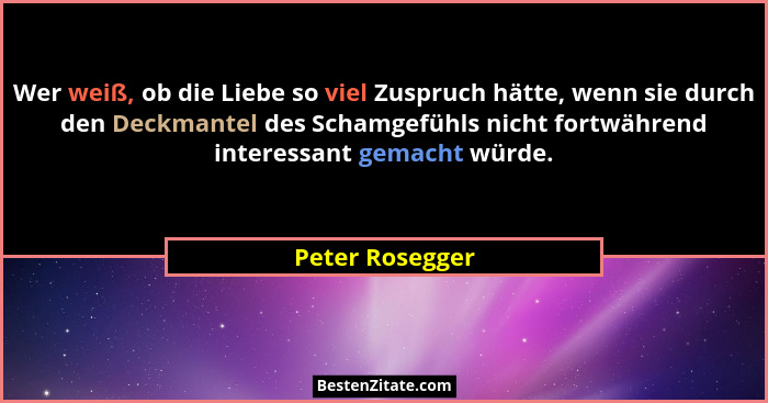 Wer weiß, ob die Liebe so viel Zuspruch hätte, wenn sie durch den Deckmantel des Schamgefühls nicht fortwährend interessant gemacht w... - Peter Rosegger