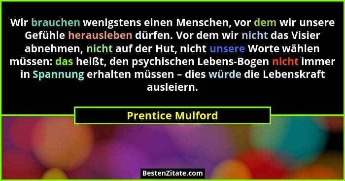 Wir brauchen wenigstens einen Menschen, vor dem wir unsere Gefühle herausleben dürfen. Vor dem wir nicht das Visier abnehmen, nicht... - Prentice Mulford