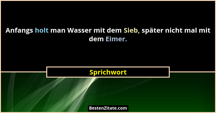 Anfangs holt man Wasser mit dem Sieb, später nicht mal mit dem Eimer.... - Sprichwort