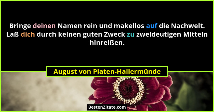 Bringe deinen Namen rein und makellos auf die Nachwelt. Laß dich durch keinen guten Zweck zu zweideutigen Mitteln hinr... - August von Platen-Hallermünde
