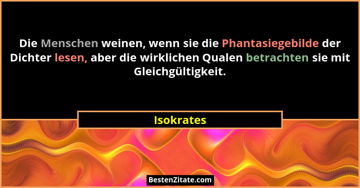 Die Menschen weinen, wenn sie die Phantasiegebilde der Dichter lesen, aber die wirklichen Qualen betrachten sie mit Gleichgültigkeit.... - Isokrates