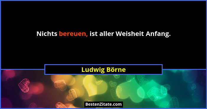 Nichts bereuen, ist aller Weisheit Anfang.... - Ludwig Börne