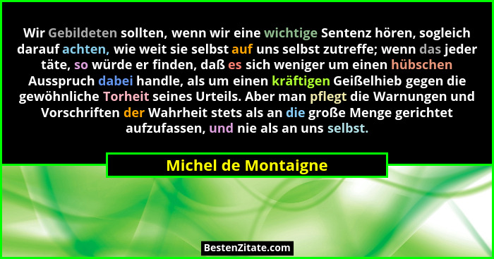 Wir Gebildeten sollten, wenn wir eine wichtige Sentenz hören, sogleich darauf achten, wie weit sie selbst auf uns selbst zutreff... - Michel de Montaigne