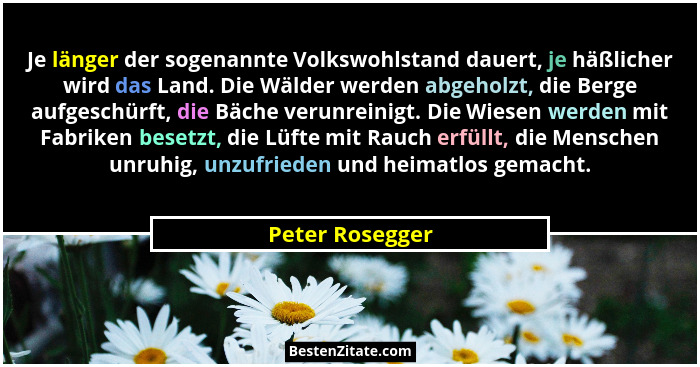 Je länger der sogenannte Volkswohlstand dauert, je häßlicher wird das Land. Die Wälder werden abgeholzt, die Berge aufgeschürft, die... - Peter Rosegger
